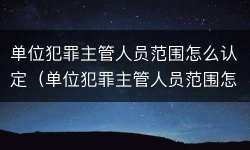 单位犯罪主管人员范围怎么认定（单位犯罪主管人员范围怎么认定的）