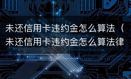 未还信用卡违约金怎么算法（未还信用卡违约金怎么算法律）