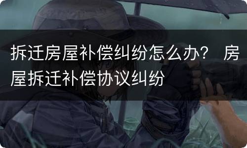 拆迁房屋补偿纠纷怎么办？ 房屋拆迁补偿协议纠纷