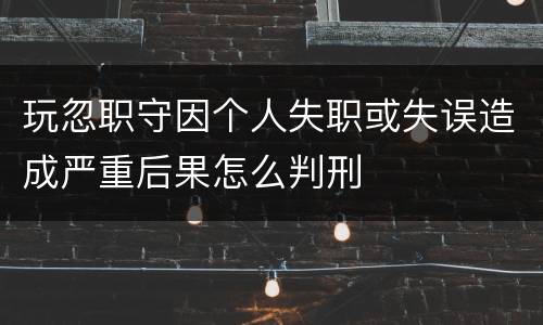 玩忽职守因个人失职或失误造成严重后果怎么判刑