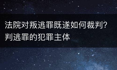 法院对叛逃罪既遂如何裁判? 判逃罪的犯罪主体