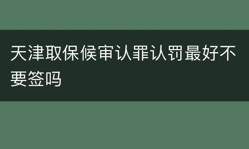 天津取保候审认罪认罚最好不要签吗