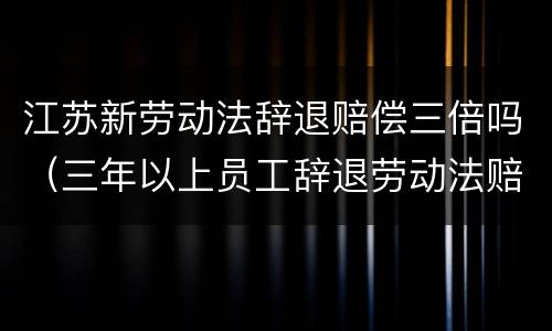 江苏新劳动法辞退赔偿三倍吗（三年以上员工辞退劳动法赔偿）