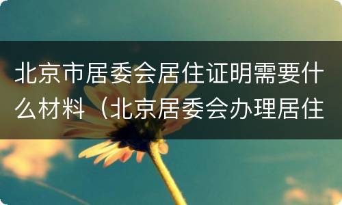 北京市居委会居住证明需要什么材料（北京居委会办理居住证明需要什么）