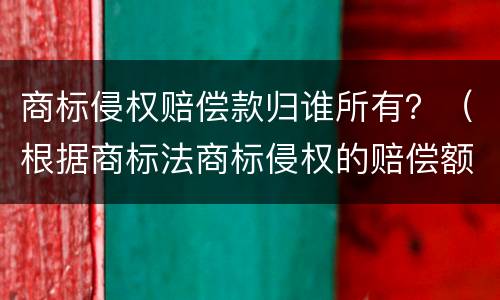 商标侵权赔偿款归谁所有？（根据商标法商标侵权的赔偿额为）