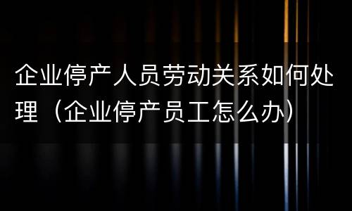 企业停产人员劳动关系如何处理（企业停产员工怎么办）
