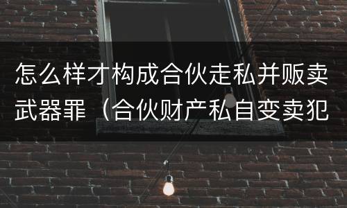 怎么样才构成合伙走私并贩卖武器罪（合伙财产私自变卖犯什么法）