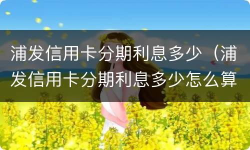 浦发信用卡分期利息多少（浦发信用卡分期利息多少怎么算）