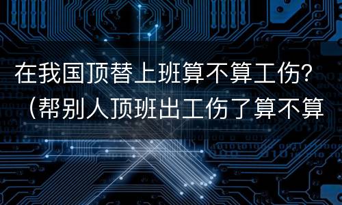 在我国顶替上班算不算工伤？（帮别人顶班出工伤了算不算工伤）