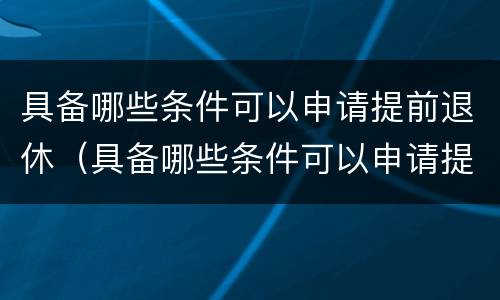 具备哪些条件可以申请提前退休（具备哪些条件可以申请提前退休呢）