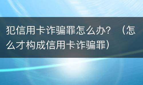 犯信用卡诈骗罪怎么办？（怎么才构成信用卡诈骗罪）