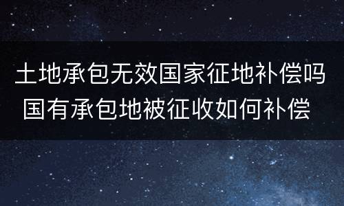 土地承包无效国家征地补偿吗 国有承包地被征收如何补偿