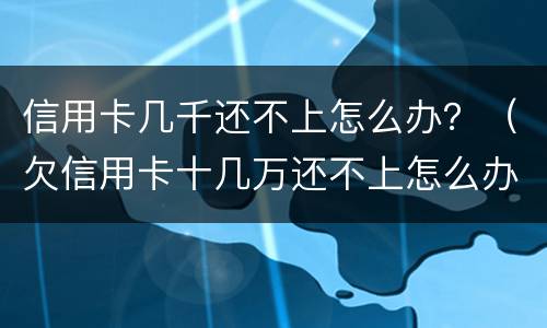 信用卡几千还不上怎么办？（欠信用卡十几万还不上怎么办）