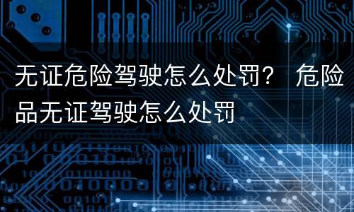 无证危险驾驶怎么处罚？ 危险品无证驾驶怎么处罚