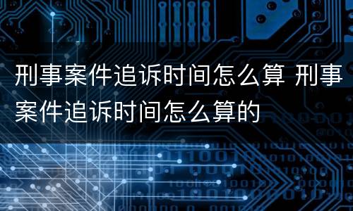 刑事案件追诉时间怎么算 刑事案件追诉时间怎么算的