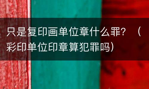 只是复印画单位章什么罪？（彩印单位印章算犯罪吗）