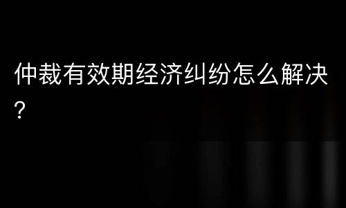仲裁有效期经济纠纷怎么解决？