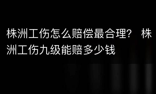 株洲工伤怎么赔偿最合理？ 株洲工伤九级能赔多少钱