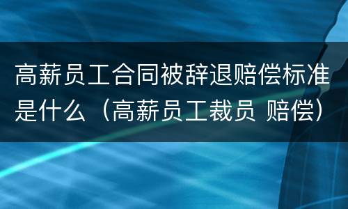 高薪员工合同被辞退赔偿标准是什么（高薪员工裁员 赔偿）
