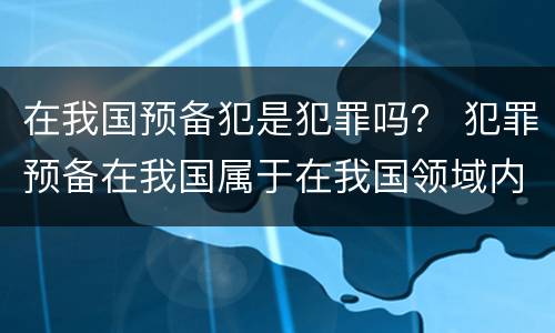 在我国预备犯是犯罪吗？ 犯罪预备在我国属于在我国领域内犯罪吗