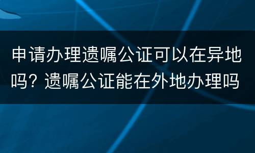 申请办理遗嘱公证可以在异地吗? 遗嘱公证能在外地办理吗