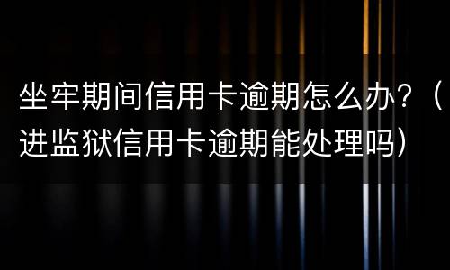 坐牢期间信用卡逾期怎么办?（进监狱信用卡逾期能处理吗）