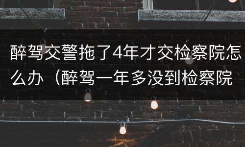 醉驾交警拖了4年才交检察院怎么办（醉驾一年多没到检察院）