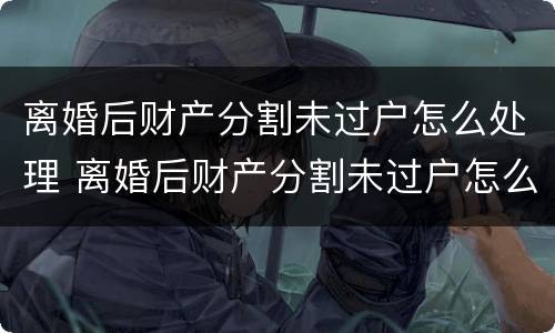 离婚后财产分割未过户怎么处理 离婚后财产分割未过户怎么处理呢
