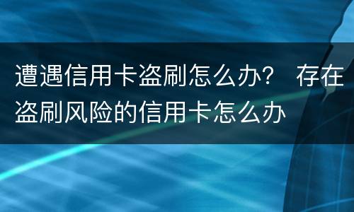 遭遇信用卡盗刷怎么办？ 存在盗刷风险的信用卡怎么办