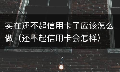 实在还不起信用卡了应该怎么做（还不起信用卡会怎样）