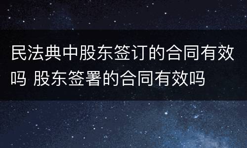 民法典中股东签订的合同有效吗 股东签署的合同有效吗