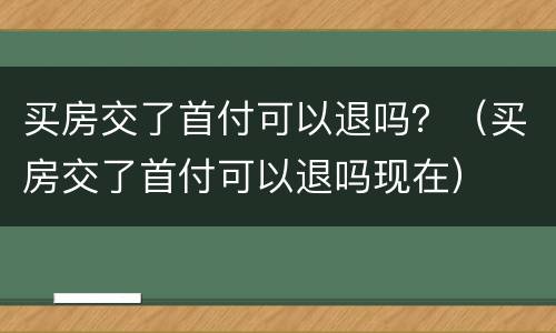 买房交了首付可以退吗？（买房交了首付可以退吗现在）