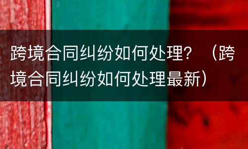 跨境合同纠纷如何处理？（跨境合同纠纷如何处理最新）