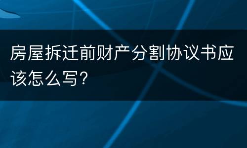 房屋拆迁前财产分割协议书应该怎么写?