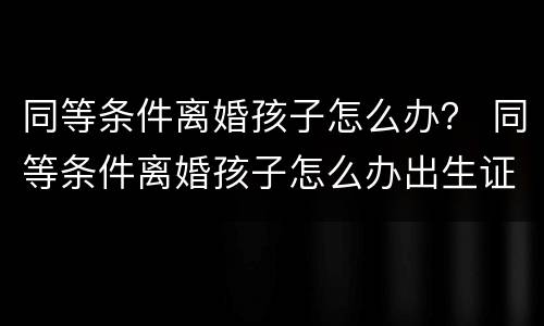 同等条件离婚孩子怎么办？ 同等条件离婚孩子怎么办出生证明