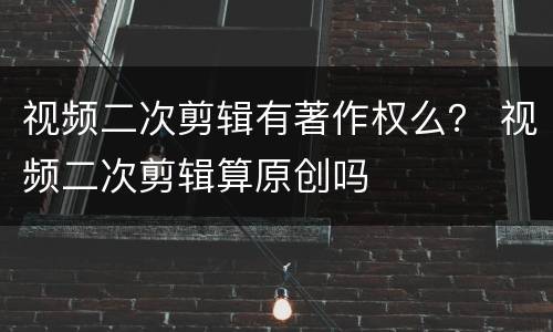 视频二次剪辑有著作权么？ 视频二次剪辑算原创吗