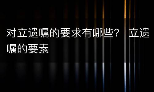 对立遗嘱的要求有哪些？ 立遗嘱的要素
