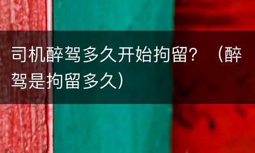 司机醉驾多久开始拘留？（醉驾是拘留多久）