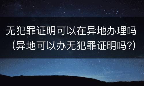 无犯罪证明可以在异地办理吗（异地可以办无犯罪证明吗?）