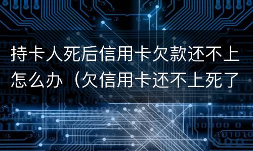 持卡人死后信用卡欠款还不上怎么办（欠信用卡还不上死了会连累家人吗）