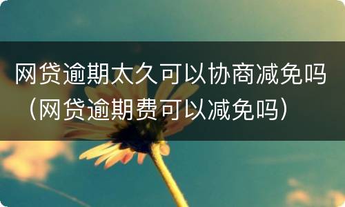 网贷逾期太久可以协商减免吗（网贷逾期费可以减免吗）