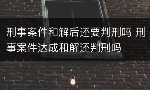 刑事案件和解后还要判刑吗 刑事案件达成和解还判刑吗