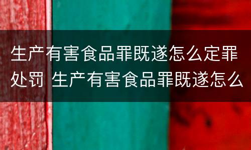 生产有害食品罪既遂怎么定罪处罚 生产有害食品罪既遂怎么定罪处罚依据