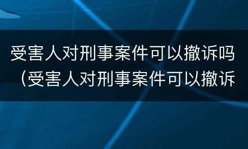 受害人对刑事案件可以撤诉吗（受害人对刑事案件可以撤诉吗法院）