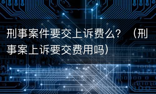 刑事案件要交上诉费么？（刑事案上诉要交费用吗）