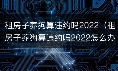 租房子养狗算违约吗2022（租房子养狗算违约吗2022怎么办）