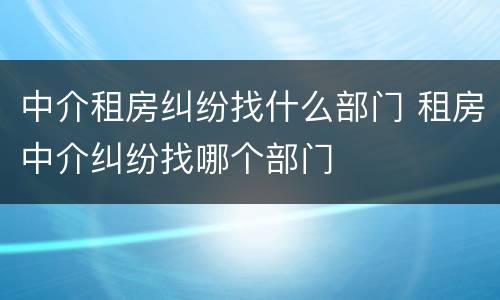 中介租房纠纷找什么部门 租房中介纠纷找哪个部门