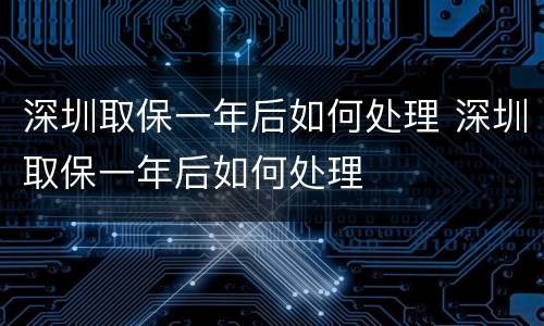 深圳取保一年后如何处理 深圳取保一年后如何处理