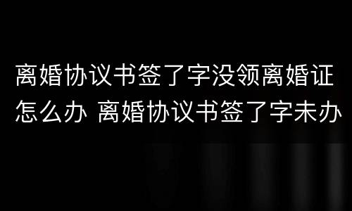 离婚协议书签了字没领离婚证怎么办 离婚协议书签了字未办理离婚手续