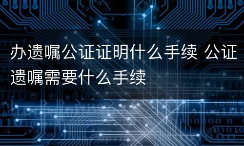 办遗嘱公证证明什么手续 公证遗嘱需要什么手续